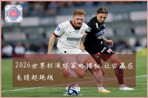 2026世界杯滚球策略揭秘 让你赢在竞猜起跑线
