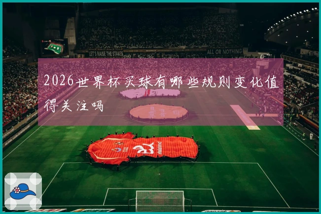 2026世界杯买球有哪些规则变化值得关注吗